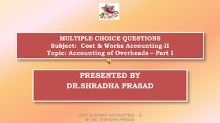 MULTIPLE CHOICE QUESTIONS
Subject: Cost & Works Accounting-II
Topic: Accounting of Overheads – Part I
PRESENTED BY
DR.SHRADHA PRASAD
COST & WORKS ACCOUNTING - II
BY DR. SHRADHA PRASAD
 