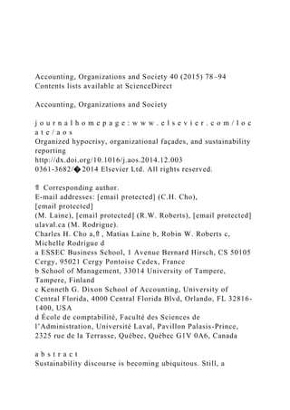 Accounting, Organizations and Society 40 (2015) 78–94
Contents lists available at ScienceDirect
Accounting, Organizations and Society
j o u r n a l h o m e p a g e : w w w . e l s e v i e r . c o m / l o c
a t e / a o s
Organized hypocrisy, organizational façades, and sustainability
reporting
http://dx.doi.org/10.1016/j.aos.2014.12.003
0361-3682/� 2014 Elsevier Ltd. All rights reserved.
⇑ Corresponding author.
E-mail addresses: [email protected] (C.H. Cho),
[email protected]
(M. Laine), [email protected] (R.W. Roberts), [email protected]
ulaval.ca (M. Rodrigue).
Charles H. Cho a,⇑ , Matias Laine b, Robin W. Roberts c,
Michelle Rodrigue d
a ESSEC Business School, 1 Avenue Bernard Hirsch, CS 50105
Cergy, 95021 Cergy Pontoise Cedex, France
b School of Management, 33014 University of Tampere,
Tampere, Finland
c Kenneth G. Dixon School of Accounting, University of
Central Florida, 4000 Central Florida Blvd, Orlando, FL 32816-
1400, USA
d École de comptabilité, Faculté des Sciences de
l’Administration, Université Laval, Pavillon Palasis-Prince,
2325 rue de la Terrasse, Québec, Québec G1V 0A6, Canada
a b s t r a c t
Sustainability discourse is becoming ubiquitous. Still, a
 