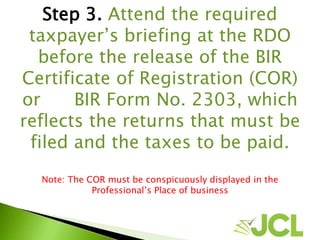 Step 3. Attend the required
taxpayer’s briefing at the RDO
before the release of the BIR
Certificate of Registration (COR)
or BIR Form No. 2303, which
reflects the returns that must be
filed and the taxes to be paid.
Note: The COR must be conspicuously displayed in the
Professional’s Place of business
 