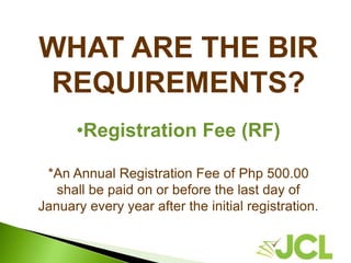 WHAT ARE THE BIR
REQUIREMENTS?
•Registration Fee (RF)
*An Annual Registration Fee of Php 500.00
shall be paid on or before the last day of
January every year after the initial registration.
 