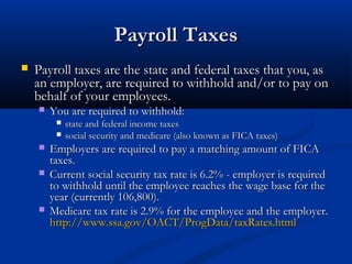 PPaayyrroollll TTaaxxeess 
 PPaayyrroollll ttaaxxeess aarree tthhee ssttaattee aanndd ffeeddeerraall ttaaxxeess tthhaatt yyoouu,, aass 
aann eemmppllooyyeerr,, aarree rreeqquuiirreedd ttoo wwiitthhhhoolldd aanndd//oorr ttoo ppaayy oonn 
bbeehhaallff ooff yyoouurr eemmppllooyyeeeess.. 
 YYoouu aarree rreeqquuiirreedd ttoo wwiitthhhhoolldd:: 
 ssttaattee aanndd ffeeddeerraall iinnccoommee ttaaxxeess 
 ssoocciiaall sseeccuurriittyy aanndd mmeeddiiccaarree ((aallssoo kknnoowwnn aass FFIICCAA ttaaxxeess)) 
 EEmmppllooyyeerrss aarree rreeqquuiirreedd ttoo ppaayy aa mmaattcchhiinngg aammoouunntt ooff FFIICCAA 
ttaaxxeess.. 
 CCuurrrreenntt ssoocciiaall sseeccuurriittyy ttaaxx rraattee iiss 66..22%% -- eemmppllooyyeerr iiss rreeqquuiirreedd 
ttoo wwiitthhhhoolldd uunnttiill tthhee eemmppllooyyeeee rreeaacchheess tthhee wwaaggee bbaassee ffoorr tthhee 
yyeeaarr ((ccuurrrreennttllyy 110066,,880000)).. 
 MMeeddiiccaarree ttaaxx rraattee iiss 22..99%% ffoorr tthhee eemmppllooyyeeee aanndd tthhee eemmppllooyyeerr.. 
hhttttpp::////wwwwww..ssssaa..ggoovv//OOAACCTT//PPrrooggDDaattaa//ttaaxxRRaatteess..hhttmmll 
 