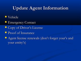 UUppddaattee AAggeenntt IInnffoorrmmaattiioonn 
 VVeehhiiccllee 
 EEmmeerrggeennccyy CCoonnttaacctt 
 CCooppyy ooff DDrriivveerr’’ss LLiicceennssee 
 PPrrooooff ooff IInnssuurraannccee 
 AAggeenntt lliicceennssee rreenneewwaallss ((ddoonn’’tt ffoorrggeett yyoouurr’’ss aanndd 
yyoouurr eennttiittyy’’ss)) 
 