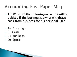  13. Which of the following accounts will be
debited if the business's owner withdraws
cash from business for his personal use?
 A) Drawings
 B) Cash
 C) Business
 D) Stock
 