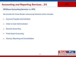 Accounting and Reporting Services…3/3                                ARS


 Off-Shore Accounting Services i.e. KPO:

 We provide the Cross Border outsourcing Solutions which includes:

    Accounts Payable administration

    Order to Cash Administration

    General Accounting

    Fixed Asset Accounting

    Closing, Reporting and Consolidation




                                               12
 