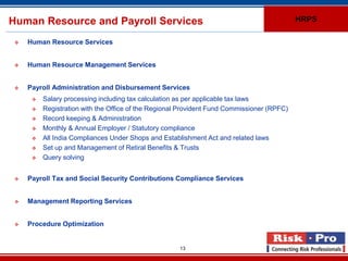 Human Resource and Payroll Services                                                         HRPS

    Human Resource Services


    Human Resource Management Services


    Payroll Administration and Disbursement Services
         Salary processing including tax calculation as per applicable tax laws
         Registration with the Office of the Regional Provident Fund Commissioner (RPFC)
         Record keeping & Administration
         Monthly & Annual Employer / Statutory compliance
         All India Compliances Under Shops and Establishment Act and related laws
         Set up and Management of Retiral Benefits & Trusts
         Query solving


    Payroll Tax and Social Security Contributions Compliance Services


    Management Reporting Services


    Procedure Optimization


                                                      13
 