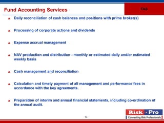 Fund Accounting Services                                                        FAS

    Daily reconciliation of cash balances and positions with prime broker(s)


    Processing of corporate actions and dividends


    Expense accrual management


    NAV production and distribution - monthly or estimated daily and/or estimated
     weekly basis


    Cash management and reconciliation


    Calculation and timely payment of all management and performance fees in
     accordance with the key agreements.


    Preparation of interim and annual financial statements, including co-ordination of
     the annual audit.


                                              14
 