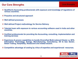 Our Core Strengths                                                       Core Strengths


 Qualified & Accounting professionals with exposure and knowledge of regulations of
  various countries.

 Proactive and structured approach

 Well defined processes

 Well defined Project methodology for Service Delivery

 Talented team with exposure to various accounting software used in India and other
  countries.

 Certified professionals for providing the Accounting, consulting, implementation and
  training services

 Experience & proven capabilities to handle Diversified Multi-national Clients i.e. BFS,
  Information Technology, Energy, Manufacturing, Consultancy, Oil & Gas Sector,
  Retail Trading, Hospitality, Restaurant and related sectors.

 Competitive advantage of costing by virtue of expertise and experienced resources.



                                              16
 