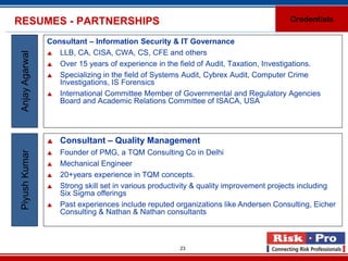 RESUMES - PARTNERSHIPS                                                                  Credentials

                 Consultant – Information Security & IT Governance
                  LLB, CA, CISA, CWA, CS, CFE and others
 Anjay Agarwal


                  Over 15 years of experience in the field of Audit, Taxation, Investigations.

                  Specializing in the field of Systems Audit, Cybrex Audit, Computer Crime
                    Investigations, IS Forensics
                  International Committee Member of Governmental and Regulatory Agencies
                    Board and Academic Relations Committee of ISACA, USA




                    Consultant – Quality Management
                     Founder of PMG, a TQM Consulting Co in Delhi
 Piyush Kumar




                 

                    Mechanical Engineer
                    20+years experience in TQM concepts.
                    Strong skill set in various productivity & quality improvement projects including
                     Six Sigma offerings
                    Past experiences include reputed organizations like Andersen Consulting, Eicher
                     Consulting & Nathan & Nathan consultants



                                                        23
 