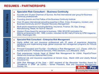 RESUMES - PARTNERSHIPS
                     Specialist Risk Consultant – Business Continuity
Andrew Hiles

                     Founder and 15-year Chairman of Survive, the first international user group for Business
                      Continuity professionals
                     Founding director and first Fellow of the Business Continuity Institute
                     Over 25 years international consulting expertise in Risk, Crisis, Emergency, Incident, and
                      Business Continuity and ICT Disaster Recovery Management
                     Multi-sector experience including Banking, Insurance, Finance, Oil, Gas, Energy,
                      Manufacturing, Retail, Hi-Tech & Telecom
                     Western Press Award for services to business, 1994; BCI/CIR nomination for
                      lifetime achievement in BC, 1999, London; inducted into BC Hall of Fame by CPM magazine,
                      2004, Washington DC.

                     Specialist Risk Consultant – Enterprise Risk Management
Chris E. Mandel




                     Highly skilled risk and insurance professional with 25 years of experience designing,
                      developing and implementing large, global corporate risk management programs for Fortune
                      500 firms.
                     Principal Consultant and Founder - Excellence in Risk Management, LLC. (Texas, USA) Co-
                      founder and EVP, Professional Services, rPM3 Solutions, LLC (Maryland, USA).
                     Past experiences include Head of Global Risk Management for USAA, PepsiCo/Tricon
                      Global and American National Red Cross
                     Additional risk and insurance experience at Verizon Corp,. Marsh USA and Liberty Mutual
                      Insurance Co.
                     2004 Risk Manager of the Year – 2007 recipient of the Alexander Hamilton Award for
                      “Excellence in ERM” (at USAA) – former President, Risk and Insurance Management
                      Society, Inc.

                                                            24
 