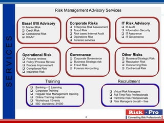 Risk Management Advisory Services


           Basel II/III Advisory               Corporate Risks                            IT Risk Advisory
              Market Risk                        Enterprise Risk Assessment                IS Audit
              Credit Risk                        Fraud Risk                                Information Security
              Operational Risk                   Risk based Internal Audit                 IT Assurance
                                                 Operations Risk                           IT Governance
SERVICES


               ICAAP
                                                  Forensic services




           Operational Risk                    Governance                                 Other Risks
              Process reviews                    Corporate Governance                      Business/Strategic Risk
              Policy/ Process Review             Business Strategic risk                   Reputation Risk
              Process Improvement                Fraud Risk                                Outsourcing Risk
              Compliance Risk                    Forensic Accounting                       Contractual Risk
              Insurance Risk


                              Training                                                 Recruitment
                     Banking – E Learning
                     Corporate Training                                           Virtual Risk Managers
                     Regular Risk Management Training                             Full Time Risk Professionals
                     Online Training material                                     Part time Risk Professionals
                     Workshops / Events                                           Risk Managers on call – free
                     ISO standards- 31000



                                                            4
 