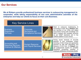 Our Services


 We at Riskpro provide professional business services in outsourcing management to
 corporates, while taking responsibility of non core administrative activities of the
 enterprise and help our clients to focus on their core Business.


           Key Service Lines
                                                         Need to outsource bookkeeping &
                                                         accounting to India, We at Riskpro offer
  Business               Corporate                       you services of our CPAs and skilled
  Registration           Secretarial and                 accountants having both knowledge and
  Services               Compliance Services             skill to prepare and complete accounts
                                                         as per GAAP standards and in the
                                                         software platform of your choice.

                                                         Facing issues because of accurate
                                                         payment to your employees, proper
  Accounting and                                         recording of their timing and appropriate
                         Human Resource                  payment as well with withholding and
  Reporting Services -
                         and Payroll Services            issuance of W-2 form, At Riskpro you
  Onshore & Offshore                                     get professionals experts for complete
                                                         payroll/HR processing resulting in
                                                         employee satisfaction & business results.



                                                7
 