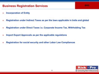 Business Registration Services                                                 BRS


   Incorporation of Entity


   Registration under Indirect Taxes as per the laws applicable in India and global


   Registration under Direct Taxes i.e. Corporate Income Tax, Withholding Tax


   Import Export Approvals as per the applicable regulations


   Registration for social security and other Labor Law Compliances




                                               8
 