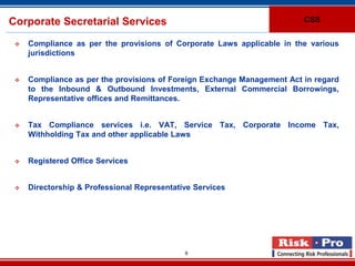 Corporate Secretarial Services                                           CSS


    Compliance as per the provisions of Corporate Laws applicable in the various
     jurisdictions


    Compliance as per the provisions of Foreign Exchange Management Act in regard
     to the Inbound & Outbound Investments, External Commercial Borrowings,
     Representative offices and Remittances.


    Tax Compliance services i.e. VAT, Service Tax, Corporate Income Tax,
     Withholding Tax and other applicable Laws


    Registered Office Services


    Directorship & Professional Representative Services




                                             9
 