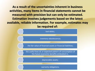 As a result of the uncertainties inherent in business 
activities, many items in financial statements cannot be 
measured with precision but can only be estimated. 
Estimation involves judgements based on the latest 
available, reliable information. For example, estimates may 
be required of: 
bad debts; 
inventory obsolescence; 
the fair value of financial assets or financial liabilities; 
the useful lives of, or expected pattern of consumption of 
the future economic benefits embodied in, 
depreciable assets; 
warranty obligations. 
 