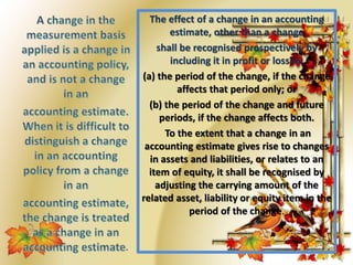 The effect of a change in an accounting 
estimate, other than a change 
shall be recognised prospectively by 
including it in profit or loss in: 
(a) the period of the change, if the change 
affects that period only; or 
(b) the period of the change and future 
periods, if the change affects both. 
To the extent that a change in an 
accounting estimate gives rise to changes 
in assets and liabilities, or relates to an 
item of equity, it shall be recognised by 
adjusting the carrying amount of the 
related asset, liability or equity item in the 
period of the change. 
 
