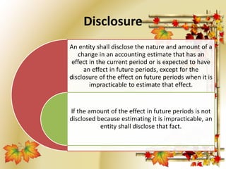 Disclosure 
An entity shall disclose the nature and amount of a 
change in an accounting estimate that has an 
effect in the current period or is expected to have 
an effect in future periods, except for the 
disclosure of the effect on future periods when it is 
impracticable to estimate that effect. 
If the amount of the effect in future periods is not 
disclosed because estimating it is impracticable, an 
entity shall disclose that fact. 
 