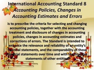 International Accounting Standard 8 
Accounting Policies, Changes in 
Accounting Estimates and Errors 
is to prescribe the criteria for selecting and changing 
accounting policies, together with the accounting 
treatment and disclosure of changes in accounting 
policies, changes in accounting estimates and 
corrections of errors. The Standard is intended to 
enhance the relevance and reliability of an entity’s 
financial statements, and the comparability of those 
financial statements over time and with the financial 
statements of other entities. 
 