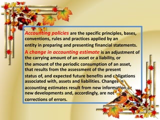 Accounting policies are the specific principles, bases, 
conventions, rules and practices applied by an 
entity in preparing and presenting financial statements. 
A change in accounting estimate is an adjustment of 
the carrying amount of an asset or a liability, or 
the amount of the periodic consumption of an asset, 
that results from the assessment of the present 
status of, and expected future benefits and obligations 
associated with, assets and liabilities. Changes in 
accounting estimates result from new information or 
new developments and, accordingly, are not 
corrections of errors. 
 