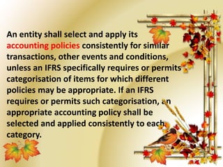 An entity shall select and apply its 
accounting policies consistently for similar 
transactions, other events and conditions, 
unless an IFRS specifically requires or permits 
categorisation of items for which different 
policies may be appropriate. If an IFRS 
requires or permits such categorisation, an 
appropriate accounting policy shall be 
selected and applied consistently to each 
category. 
 