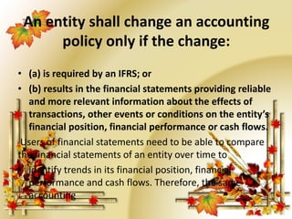 An entity shall change an accounting 
policy only if the change: 
• (a) is required by an IFRS; or 
• (b) results in the financial statements providing reliable 
and more relevant information about the effects of 
transactions, other events or conditions on the entity’s 
financial position, financial performance or cash flows. 
Users of financial statements need to be able to compare 
the financial statements of an entity over time to 
• identify trends in its financial position, financial 
performance and cash flows. Therefore, the same 
accounting 
 