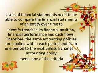 Users of financial statements need to be 
able to compare the financial statements 
of an entity over time to 
identify trends in its financial position, 
financial performance and cash flows. 
Therefore, the same accounting policies 
are applied within each period and from 
one period to the next unless a change in 
accounting policy 
meets one of the criteria 
 
