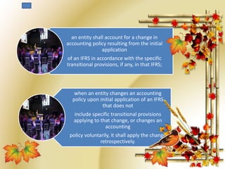 an entity shall account for a change in 
accounting policy resulting from the initial 
application 
of an IFRS in accordance with the specific 
transitional provisions, if any, in that IFRS; 
when an entity changes an accounting 
policy upon initial application of an IFRS 
that does not 
include specific transitional provisions 
applying to that change, or changes an 
accounting 
policy voluntarily, it shall apply the change 
retrospectively. 
 
