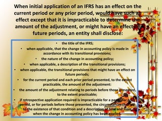 When initial application of an IFRS has an effect on the 
current period or any prior period, would have such an 
effect except that it is impracticable to determine the 
amount of the adjustment, or might have an effect on 
future periods, an entity shall disclose: 
• the title of the IFRS; 
• when applicable, that the change in accounting policy is made in 
accordance with its transitional provisions; 
• the nature of the change in accounting policy; 
• when applicable, a description of the transitional provisions; 
• when applicable, the transitional provisions that might have an effect on 
future periods; 
• for the current period and each prior period presented, to the extent 
practicable, the amount of the adjustment: 
• the amount of the adjustment relating to periods before those presented, 
to the extent practicable; 
• if retrospective application required is impracticable for a particular prior 
period, or for periods before those presented, the circumstances that led 
to the existence of that condition and a description of how and from 
when the change in accounting policy has been applied. 
 