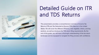 Detailed Guide on ITR
and TDS Returns
This presentation provides a comprehensive overview of Income Tax
Returns (ITR) and Tax Deducted at Source (TDS) Returns in the United
States. We will cover the different ITRforms, their eligibility criteria, and key
sections, as well as introduce the TDS return filing requirements. By the
end of this guide, you will have a thorough understanding of the tax return
landscape and be equipped to navigate the filing process with confidence.
 