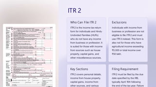 ITR 2
Who Can File ITR 2
ITR2 is the income tax return
form for individuals and Hindu
Undivided Families (HUFs)
who do not have any income
from business or profession. It
is suited for those with income
from sources such as house
property, capital gains, and
other miscellaneous sources.
Exclusions
Individuals with income from
business or profession are not
eligible to file ITR2 and must
use ITR3 instead. This form is
also not for those who have
agricultural income exceeding
₹5,000 or total income over
₹50 lakh.
Key Sections
ITR2 covers personal details,
income from house property,
capital gains, income from
other sources, and various
Filing Requirement
ITR2 must be filed by the due
date specified by the IRS,
typically April 15th following
the end of the tax year. Failure
 