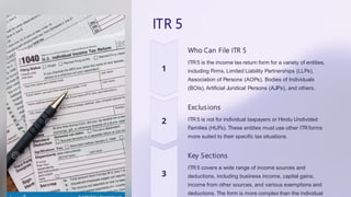 ITR 5
Who Can File ITR 5
ITR5 is the income tax return form for a variety of entities,
including Firms, Limited Liability Partnerships (LLPs),
Association of Persons (AOPs), Bodies of Individuals
(BOIs), Artificial Juridical Persons (AJPs), and others.
Exclusions
ITR5 is not for individual taxpayers or Hindu Undivided
Families (HUFs). These entities must use other ITRforms
more suited to their specific tax situations.
Key Sections
ITR5 covers a wide range of income sources and
deductions, including business income, capital gains,
income from other sources, and various exemptions and
deductions. The form is more complex than the individual
 
