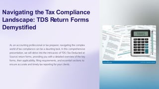 Navigating the Tax Compliance
Landscape: TDS Return Forms
Demystified
As an accounting professional or tax preparer, navigating the complex
world of tax compliance can be a daunting task. In this comprehensive
presentation, we will delve into the intricacies of TDS (Tax Deducted at
Source) return forms, providing you with a detailed overview of the key
forms, their applicability, filing requirements, and essential sections to
ensure accurate and timely tax reporting for your clients.
 