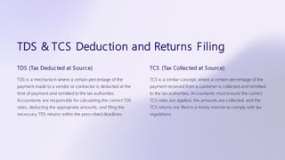 TDS & TCS Deduction and Returns Filing
TDS (Tax Deducted at Source)
TDS is a mechanism where a certain percentage of the
payment made to a vendor or contractor is deducted at the
time of payment and remitted to the tax authorities.
Accountants are responsible for calculating the correct TDS
rates, deducting the appropriate amounts, and filing the
necessary TDS returns within the prescribed deadlines.
TCS (Tax Collected at Source)
TCS is a similar concept, where a certain percentage of the
payment received from a customer is collected and remitted
to the tax authorities. Accountants must ensure the correct
TCS rates are applied, the amounts are collected, and the
TCS returns are filed in a timely manner to comply with tax
regulations.
 