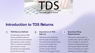 Introduction to TDS Returns
1 TDS Returns Defined
Tax Deducted at Source (TDS)
returns are filed by payers to
report the tax they have withheld
from payments made to others.
TDS is a mechanism where the
payer deducts a certain
percentage of the payment as
tax and remits it to the
2 Importance of TDS
Returns
TDS returns are important for
both the payer and the payee.
They help ensure that the correct
amount of tax is paid to the
government, and they also
provide a record of the tax
deducted for the payee to claim
3 Quarterly Filing
Requirements
TDS returns must be filed on a
quarterly basis, with due dates of
July 31, October 31, January 31,
and April 30 following the end of
each quarter. Failure to file TDS
returns or late filing can result in
penalties and interest charges.
 