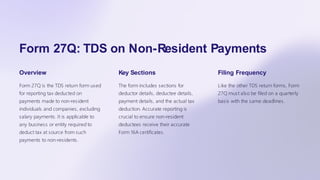 Form 27Q: TDS on Non-Resident Payments
Overview
Form 27Q is the TDS return form used
for reporting tax deducted on
payments made to non-resident
individuals and companies, excluding
salary payments. It is applicable to
any business or entity required to
deduct tax at source from such
payments to non-residents.
Key Sections
The form includes sections for
deductor details, deductee details,
payment details, and the actual tax
deduction. Accurate reporting is
crucial to ensure non-resident
deductees receive their accurate
Form 16A certificates.
Filing Frequency
Like the other TDS return forms, Form
27Q must also be filed on a quarterly
basis with the same deadlines.
 