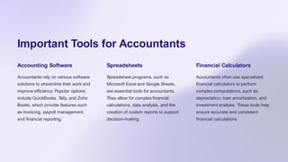 Important Tools for Accountants
Accounting Software
Accountants rely on various software
solutions to streamline their work and
improve efficiency. Popular options
include QuickBooks, Tally, and Zoho
Books, which provide features such
as invoicing, payroll management,
and financial reporting.
Spreadsheets
Spreadsheet programs, such as
Microsoft Excel and Google Sheets,
are essential tools for accountants.
They allow for complex financial
calculations, data analysis, and the
creation of custom reports to support
decision-making.
Financial Calculators
Accountants often use specialized
financial calculators to perform
complex computations, such as
depreciation, loan amortization, and
investment analysis. These tools help
ensure accurate and consistent
financial calculations.
 
