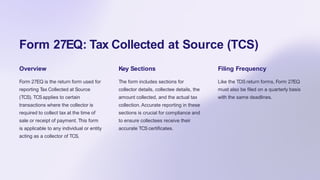 Form 27EQ: Tax Collected at Source (TCS)
Overview
Form 27EQ is the return form used for
reporting Tax Collected at Source
(TCS). TCSapplies to certain
transactions where the collector is
required to collect tax at the time of
sale or receipt of payment. This form
is applicable to any individual or entity
acting as a collector of TCS.
Key Sections
The form includes sections for
collector details, collectee details, the
amount collected, and the actual tax
collection. Accurate reporting in these
sections is crucial for compliance and
to ensure collectees receive their
accurate TCScertificates.
Filing Frequency
Like the TDS return forms, Form 27EQ
must also be filed on a quarterly basis
with the same deadlines.
 