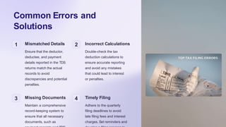 Common Errors and
Solutions
1 Mismatched Details
Ensure that the deductor,
deductee, and payment
details reported in the TDS
returns match the actual
records to avoid
discrepancies and potential
penalties.
2 Incorrect Calculations
Double-check the tax
deduction calculations to
ensure accurate reporting
and avoid any mistakes
that could lead to interest
or penalties.
3 Missing Documents
Maintain a comprehensive
record-keeping system to
ensure that all necessary
documents, such as
4 Timely Filing
Adhere to the quarterly
filing deadlines to avoid
late filing fees and interest
charges. Set reminders and
 