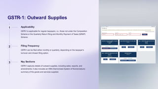 GSTR-1: Outward Supplies
1 Applicability
GSTR-1is applicable for regular taxpayers, i.e., those not under the Composition
Scheme or the Quarterly Return Filing and Monthly Payment of Taxes (QRMP)
Scheme.
2 Filing Frequency
GSTR-1can be filed either monthly or quarterly, depending on the taxpayer's
turnover and chosen filing option.
3 Key Sections
GSTR-1captures details of outward supplies, including sales, exports, and
amendments. It also includes an HSN (Harmonized System of Nomenclature)
summary of the goods and services supplied.
 