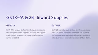 GSTR-2A & 2B : Inward Supplies
GSTR-2A
GSTR-2A is an auto-drafted form that provides details
of a taxpayer's inward supplies, including the supplies
made by their vendors. It is a view-only format and
cannot be edited.
GSTR-2B
GSTR-2B is another auto-drafted form that provides a
static ITC (Input Tax Credit) statement. It is a crucial
tool for monthly reconciliation of input tax credits and
helps businesses ensure the accuracy of their claims.
 
