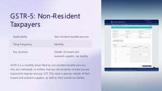 GSTR-5: Non-Resident
Taxpayers
Applicability Non-resident taxable persons
Filing Frequency Monthly
Key Sections Details of inward and
outward supplies, tax liability
GSTR-5 is a monthly return filed by non-resident taxable persons,
who are individuals or entities that are not residents of India but are
required to register and pay GST. This return captures details of their
inward and outward supplies, as well as their overall tax liability.
 