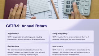 GSTR-9: Annual Return
Applicability
GSTR-9 is applicable to regular taxpayers, including
manufacturers, who are required to file an annual return.
Filing Frequency
GSTR-9 must be filed on an annual basis by the 31st of
December following the end of the financial year.
Key Sections
This return includes a consolidated summary of the
taxpayer's outward and inward supplies, input tax credit,
and the total tax paid during the financial year.
Importance
GSTR-9 serves as a comprehensive reconciliation of the
taxpayer's GSTcompliance and is a crucial document for
the annual assessment of GSTliabilities.
 