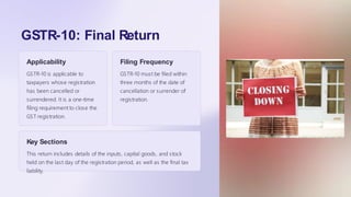 GSTR-10: Final Return
Applicability
GSTR-10 is applicable to
taxpayers whose registration
has been cancelled or
surrendered. It is a one-time
filing requirement to close the
GST registration.
Filing Frequency
GSTR-10 must be filed within
three months of the date of
cancellation or surrender of
registration.
Key Sections
This return includes details of the inputs, capital goods, and stock
held on the last day of the registration period, as well as the final tax
liability.
 