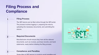 Filing Process and
Compliance
1 Filing Process
The GSTreturns can be filed online through the GSTportal.
The process involves logging in, preparing the returns,
uploading the necessary documents, and submitting the
returns.
2 Required Documents
Manufacturers should ensure they have all the relevant
documents, such as invoices, purchase records, and bank
statements, ready before initiating the filing process.
3 Compliance and Penalties
 
