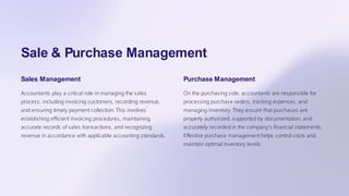 Sale & Purchase Management
Sales Management
Accountants play a critical role in managing the sales
process, including invoicing customers, recording revenue,
and ensuring timely payment collection. This involves
establishing efficient invoicing procedures, maintaining
accurate records of sales transactions, and recognizing
revenue in accordance with applicable accounting standards.
Purchase Management
On the purchasing side, accountants are responsible for
processing purchase orders, tracking expenses, and
managing inventory. They ensure that purchases are
properly authorized, supported by documentation, and
accurately recorded in the company's financial statements.
Effective purchase management helps control costs and
maintain optimal inventory levels.
 