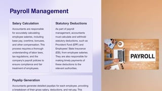 Payroll Management
Salary Calculation
Accountants are responsible
for accurately calculating
employee salaries, including
base pay, overtime, bonuses,
and other compensation. This
process requires a thorough
understanding of labor laws,
tax regulations, and the
company's payroll policies to
ensure compliance and fair
treatment of employees.
Statutory Deductions
As part of payroll
management, accountants
must calculate and withhold
statutory deductions, such as
Provident Fund (EPF) and
Employees' State Insurance
(ESI), from employee salaries.
They are also responsible for
making timely payments of
these deductions to the
relevant authorities.
Payslip Generation
Accountants generate detailed payslips for each employee, providing
a breakdown of their gross salary, deductions, and net pay. This
 
