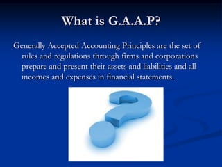 What is G.A.A.P?
Generally Accepted Accounting Principles are the set of
rules and regulations through firms and corporations
prepare and present their assets and liabilities and all
incomes and expenses in financial statements.

 