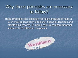 Why these principles are necessary
to follow?
These principles are necessary to follow because it helps a
lot in making long term decisions, financial decisions and
maintaining records. It makes easy to compare financial
statements of different companies.

 