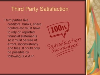 Third Party Satisfaction
Third parties like
creditors, banks, share
holders etc must have
to rely on reported
financial statements
so it must be free of
errors, inconsistency
and bias .It could only
be possible by
following G.A.A.P.

 