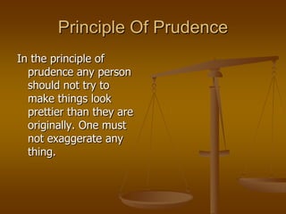 Principle Of Prudence
In the principle of
prudence any person
should not try to
make things look
prettier than they are
originally. One must
not exaggerate any
thing.

 
