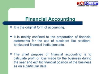 Financial Accounting


It is the original form of accounting.



It is mainly confined to the preparation of financial
statements for the use of outsiders like creditors,
banks and financial institutions etc.



The chief purpose of financial accounting is to
calculate profit or loss made by the business during
the year and exhibit financial position of the business
as on a particular date.

 